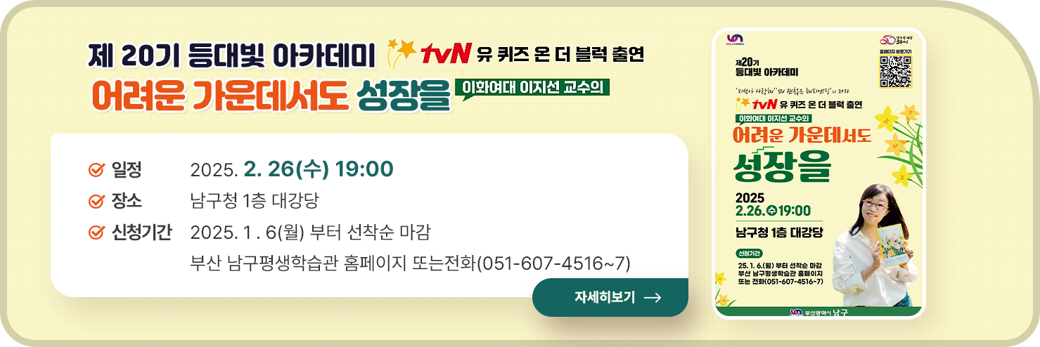 
	제 20기 등대빛 아카데미 
	어려운 가운데서도 성장을
	일정:2025. 2. 26(수) 19:00
장소:남구청 1층 대강당
신청기간:	2025. 1 . 6(월) 부터 선착순 마감 
부산 남구평생학습관 홈페이지 또는전화(051-607-4516~7)  

	