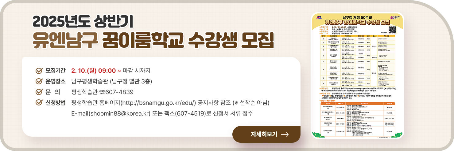 
	2025년도 상반기 유엔남구 꿈이룸학교 수강생 모집

○ 모집기간 : 2. 10.(월) 09:00 ~ 마감 시까지                   
○ 운영장소 : 남구평생학습관 (남구청 별관 3층)
○ 문    의 : 평생학습관 ☏607-4839       
○ 신청방법 : 평생학습관 홈페이지(http://bsnamgu.go.kr/edu/) 공지사항 참조 (※ 선착순 아님)
- E-mail(shoomin88@korea.kr) 또는 팩스(607-4519)로 신청서 서류 접수


자세히 보기

	