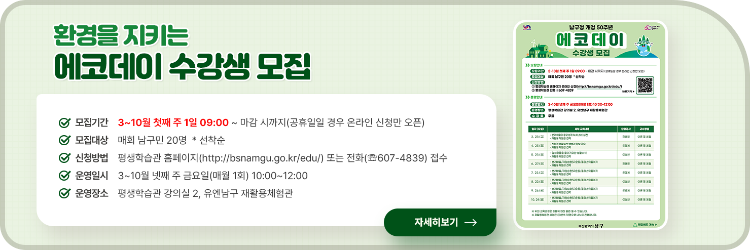 
	환경을 지키는 에코데이 수강생 모집

	○ 모집기간 : 3~10월 첫째 주 1일 09:00 ~ 마감 시까지(공휴일일 경우 온라인 신청만 오픈)
	○ 모집대상 : 매회 남구민 20명  * 선착순
	○ 신청방법 : 평생학습관 홈페이지(http://bsnamgu.go.kr/edu/) 또는 전화(☏607-4839) 접수
	○ 운영일시 : 3~10월 넷째 주 금요일(매월 1회) 10:00~12:00
	○ 운영장소 : 평생학습관 강의실 2, 유엔남구 재활용체험관
	
	자세히 보기
	