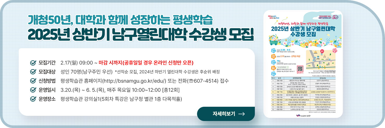 개청50년, 대학과 함께 성장하는 평생학습
  2025년 상반기 남구열린대학 수강생 모집
  ○ 모집기간 : 2.17(월) 09:00 ~ 마감 시까지(공휴일일 경우 온라인 신청만 오픈)
  ○ 모집대상 : 성인 70명(남구주민 우선)
  *선착순 모집, 2024년 하반기 열린대학 수강생은 후순위 배정
  ○ 신청방법 : 평생학습관 홈페이지(http://bsnamgu.go.kr/edu/) 또는 전화(☏607-4514) 접수
  ○ 운영일시 : 3.20.(목) ~ 6. 5.(목), 매주 목요일 10:00~12:00 [총12회]
  ○ 운영장소 : 평생학습관 강의실1(5회차 특강은 남구청 별관 1층 다목적홀)
  자세히보기