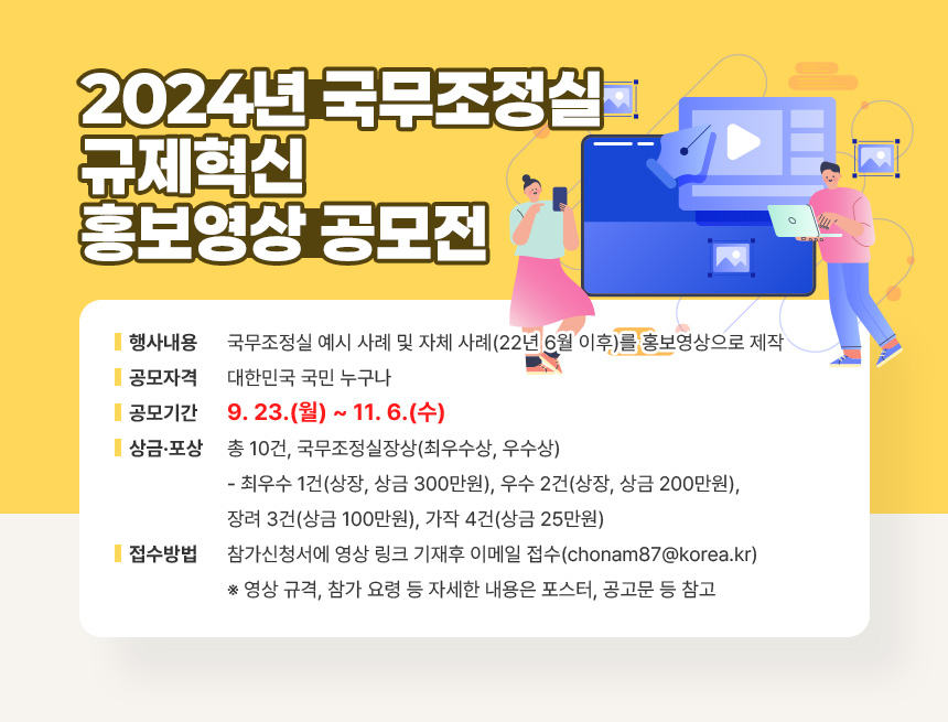  2024년 국무조정실 규제혁신 홍보영상 공모전
ㅇ 행 사 명: 2024 규제혁신 홍보영상 공모전
ㅇ 행사내용: 국무조정실 예시 사례 및 자체 사례(22년 6월 이후)를 홍보영상으로 제작
ㅇ 공모자격: 대한민국 국민 누구나
ㅇ 공모기간: 9. 23.(월) ~ 11. 6.(수)
ㅇ 상금‧포상: 총 10건, 국무조정실장상(최우수상, 우수상)
- 최우수 1건(상장, 상금 300만원), 우수 2건(상장, 상금 200만원), 장려 3건(상금 100만원), 가작 4건(상금 25만원)
ㅇ 접수방법: 참가신청서에 영상 링크 기재후 이메일 접수
(chonam87@korea.kr)
※ 영상 규격, 참가 요령 등 자세한 내용은 포스터, 공고문 등 참고