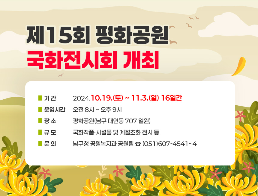 제15회 평화공원 국화전시회 개최
‣기 간: 2024.10.19.(토) ~ 11.3.(일) 16일간
‣운영시간: 오전 8시 ~ 오후 9시
‣장 소: 평화공원(남구 대연동 707 일원)
‣규 모: 국화작품·시설물 및 계절초화 전시 등
‣문 의: 남구청 공원녹지과 공원팀 ☎ (051)607-4541~4